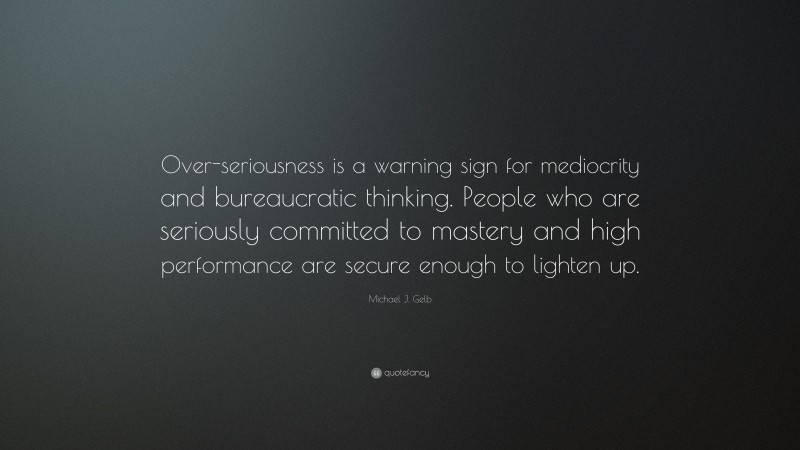 Michael J. Gelb Quote: “Over-seriousness is a warning sign for mediocrity and bureaucratic thinking. People who are seriously committed to mastery and high performance are secure enough to lighten up.”