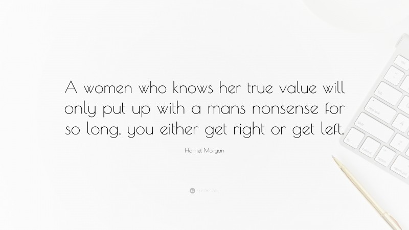 Harriet Morgan Quote: “A women who knows her true value will only put up with a mans nonsense for so long, you either get right or get left.”