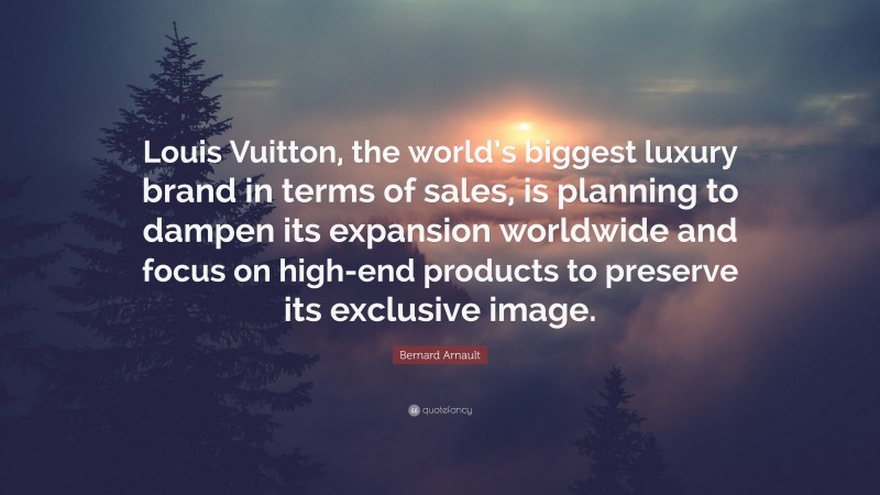 Bernard Arnault Quote: “Louis Vuitton, the world’s biggest luxury brand in terms of sales, is planning to dampen its expansion worldwide and focus on high-end products to preserve its exclusive image.”