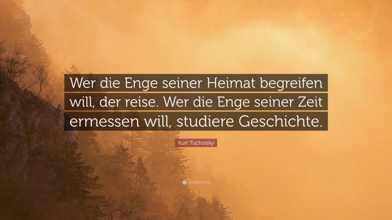 Kurt Tucholsky Quote: “Wer die Enge seiner Heimat begreifen will, der reise. Wer die Enge seiner Zeit ermessen will, studiere Geschichte.”