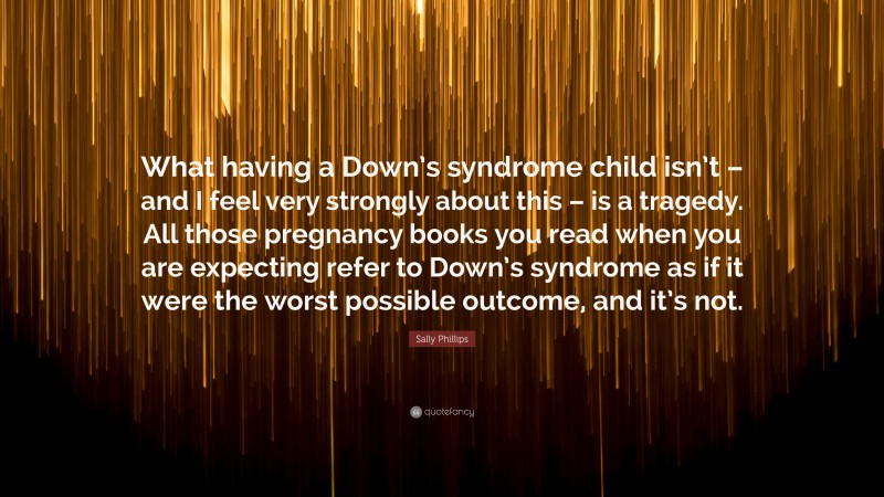 Sally Phillips Quote: “What having a Down’s syndrome child isn’t – and I feel very strongly about this – is a tragedy. All those pregnancy books you read when you are expecting refer to Down’s syndrome as if it were the worst possible outcome, and it’s not.”