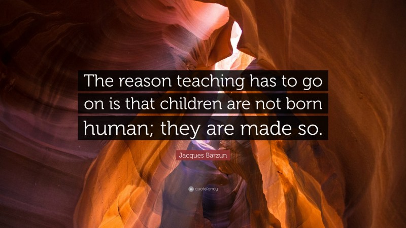 Jacques Barzun Quote: “The reason teaching has to go on is that children are not born human; they are made so.”