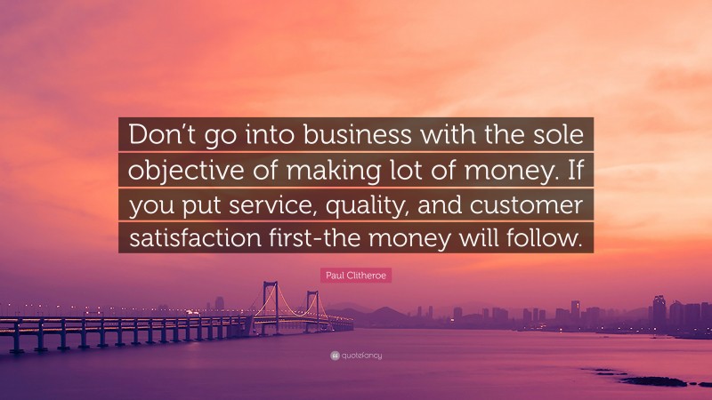 Paul Clitheroe Quote: “Don’t go into business with the sole objective of making lot of money. If you put service, quality, and customer satisfaction first-the money will follow.”