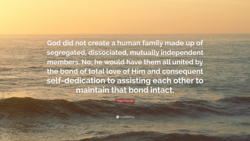 Pope Pius XII Quote: “God did not create a human family made up of segregated, dissociated, mutually independent members. No; he would have them all united by the bond of total love of Him and consequent self-dedication to assisting each other to maintain that bond intact.”