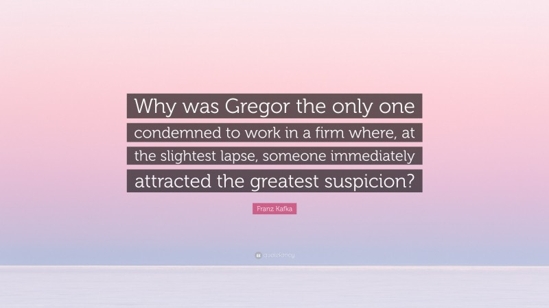 Franz Kafka Quote: “Why was Gregor the only one condemned to work in a firm where, at the slightest lapse, someone immediately attracted the greatest suspicion?”