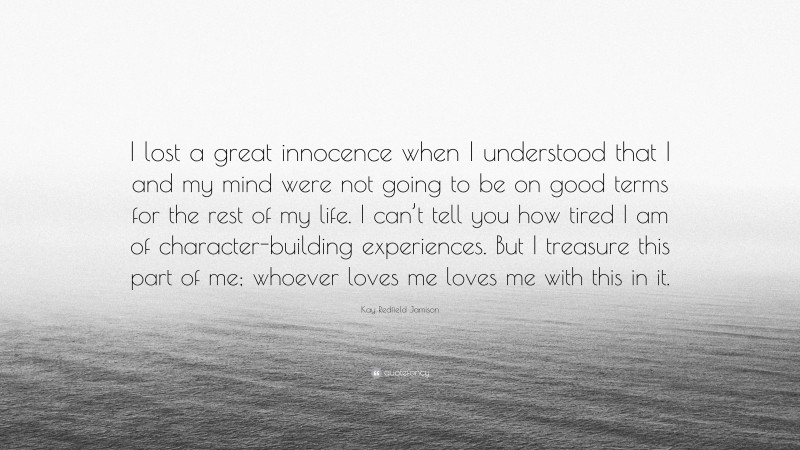 Kay Redfield Jamison Quote: “I lost a great innocence when I understood that I and my mind were not going to be on good terms for the rest of my life. I can’t tell you how tired I am of character-building experiences. But I treasure this part of me; whoever loves me loves me with this in it.”