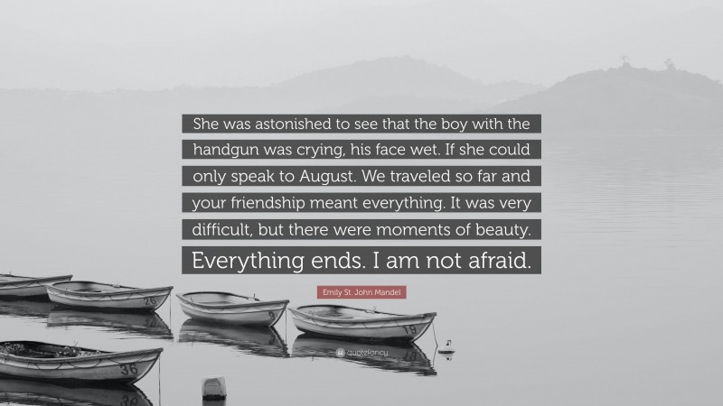 Emily St. John Mandel Quote: “She was astonished to see that the boy with the handgun was crying, his face wet. If she could only speak to August. We traveled so far and your friendship meant everything. It was very difficult, but there were moments of beauty. Everything ends. I am not afraid.”