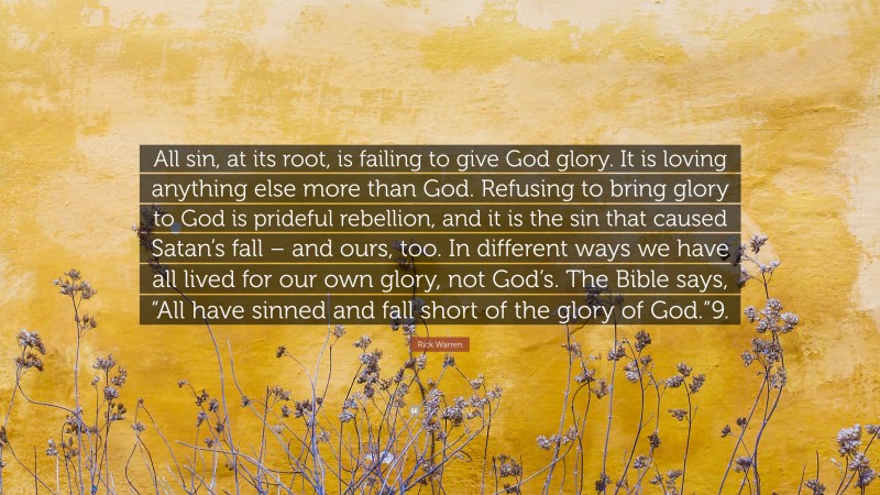 Rick Warren Quote: “All sin, at its root, is failing to give God glory. It is loving anything else more than God. Refusing to bring glory to God is prideful rebellion, and it is the sin that caused Satan’s fall – and ours, too. In different ways we have all lived for our own glory, not God’s. The Bible says, “All have sinned and fall short of the glory of God.”9.”