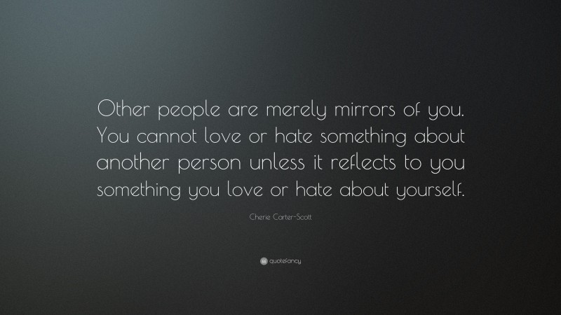 Cherie Carter-Scott Quote: “Other people are merely mirrors of you. You cannot love or hate something about another person unless it reflects to you something you love or hate about yourself.”
