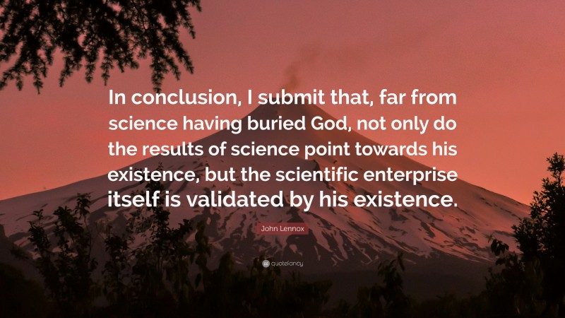 John Lennox Quote: “In conclusion, I submit that, far from science having buried God, not only do the results of science point towards his existence, but the scientific enterprise itself is validated by his existence.”