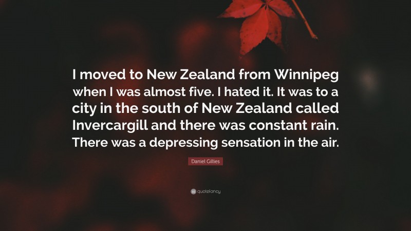 Daniel Gillies Quote: “I moved to New Zealand from Winnipeg when I was almost five. I hated it. It was to a city in the south of New Zealand called Invercargill and there was constant rain. There was a depressing sensation in the air.”