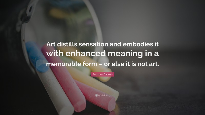 Jacques Barzun Quote: “Art distills sensation and embodies it with enhanced meaning in a memorable form – or else it is not art.”