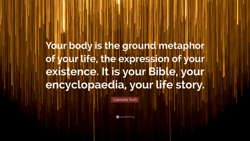 Gabrielle Roth Quote: “Your body is the ground metaphor of your life, the expression of your existence. It is your Bible, your encyclopaedia, your life story.”