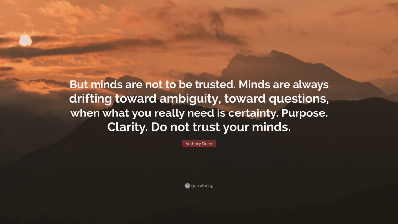 Anthony Doerr Quote: “But minds are not to be trusted. Minds are always drifting toward ambiguity, toward questions, when what you really need is certainty. Purpose. Clarity. Do not trust your minds.”