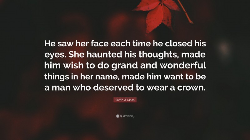 Sarah J. Maas Quote: “He saw her face each time he closed his eyes. She haunted his thoughts, made him wish to do grand and wonderful things in her name, made him want to be a man who deserved to wear a crown.”