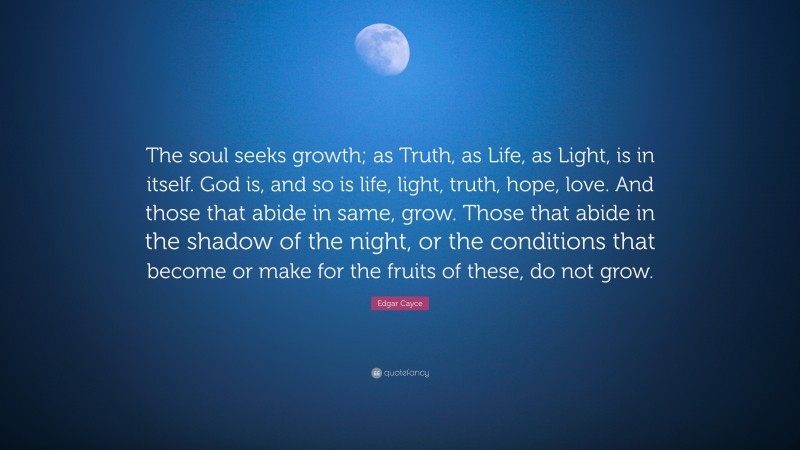 Edgar Cayce Quote: “The soul seeks growth; as Truth, as Life, as Light, is in itself. God is, and so is life, light, truth, hope, love. And those that abide in same, grow. Those that abide in the shadow of the night, or the conditions that become or make for the fruits of these, do not grow.”