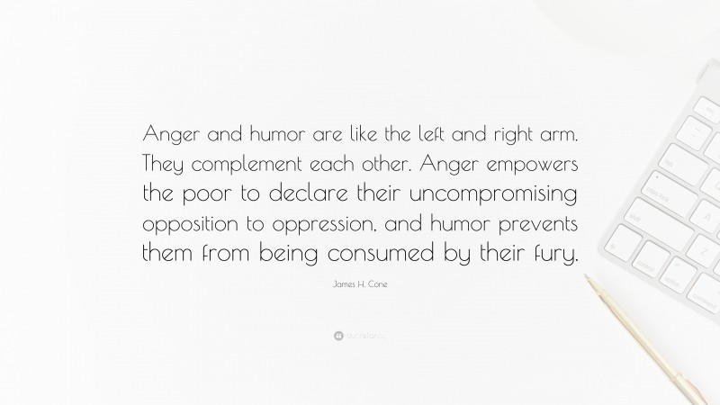 James H. Cone Quote: “Anger and humor are like the left and right arm. They complement each other. Anger empowers the poor to declare their uncompromising opposition to oppression, and humor prevents them from being consumed by their fury.”
