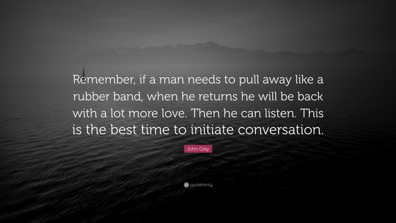 John Gray Quote: “Remember, if a man needs to pull away like a rubber band, when he returns he will be back with a lot more love. Then he can listen. This is the best time to initiate conversation.”