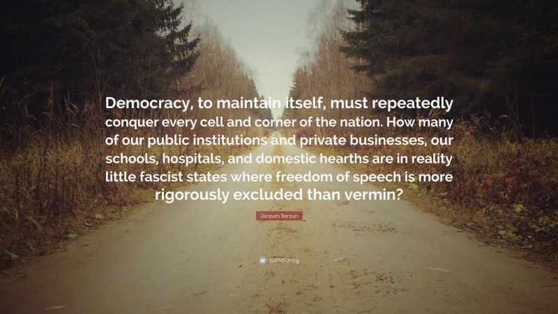 Jacques Barzun Quote: “Democracy, to maintain itself, must repeatedly conquer every cell and corner of the nation. How many of our public institutions and private businesses, our schools, hospitals, and domestic hearths are in reality little fascist states where freedom of speech is more rigorously excluded than vermin?”