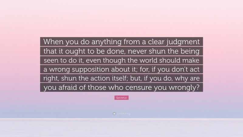 Epictetus Quote: “When you do anything from a clear judgment that it ought to be done, never shun the being seen to do it, even though the world should make a wrong supposition about it; for, if you don’t act right, shun the action itself; but, if you do, why are you afraid of those who censure you wrongly?”