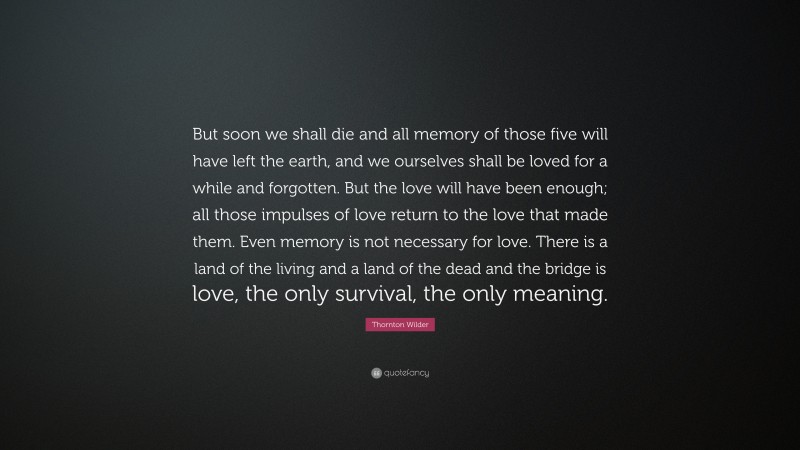 Thornton Wilder Quote: “But soon we shall die and all memory of those five will have left the earth, and we ourselves shall be loved for a while and forgotten. But the love will have been enough; all those impulses of love return to the love that made them. Even memory is not necessary for love. There is a land of the living and a land of the dead and the bridge is love, the only survival, the only meaning.”
