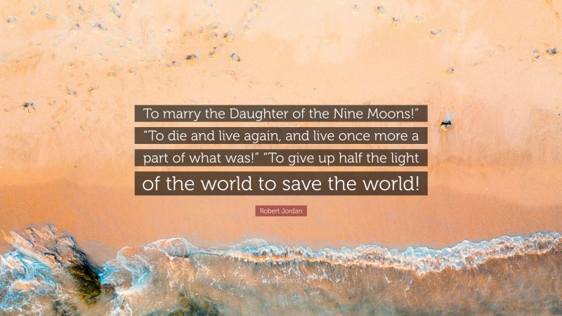 Robert Jordan Quote: “To marry the Daughter of the Nine Moons!” “To die and live again, and live once more a part of what was!” “To give up half the light of the world to save the world!”