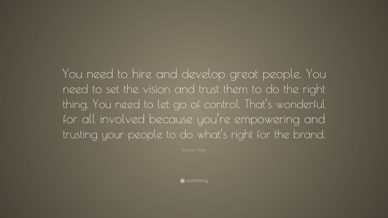 Frances Allen Quote: “You need to hire and develop great people. You need to set the vision and trust them to do the right thing. You need to let go of control. That’s wonderful for all involved because you’re empowering and trusting your people to do what’s right for the brand.”