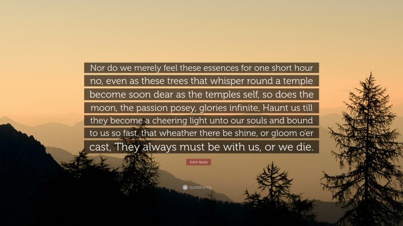John Keats Quote: “Nor do we merely feel these essences for one short hour no, even as these trees that whisper round a temple become soon dear as the temples self, so does the moon, the passion posey, glories infinite, Haunt us till they become a cheering light unto our souls and bound to us so fast, that wheather there be shine, or gloom o’er cast, They always must be with us, or we die.”