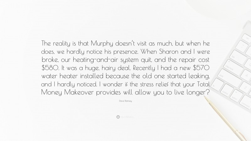 Dave Ramsey Quote: “The reality is that Murphy doesn’t visit as much, but when he does, we hardly notice his presence. When Sharon and I were broke, our heating-and-air system quit, and the repair cost $580. It was a huge, hairy deal. Recently I had a new $570 water heater installed because the old one started leaking, and I hardly noticed. I wonder if the stress relief that your Total Money Makeover provides will allow you to live longer?”