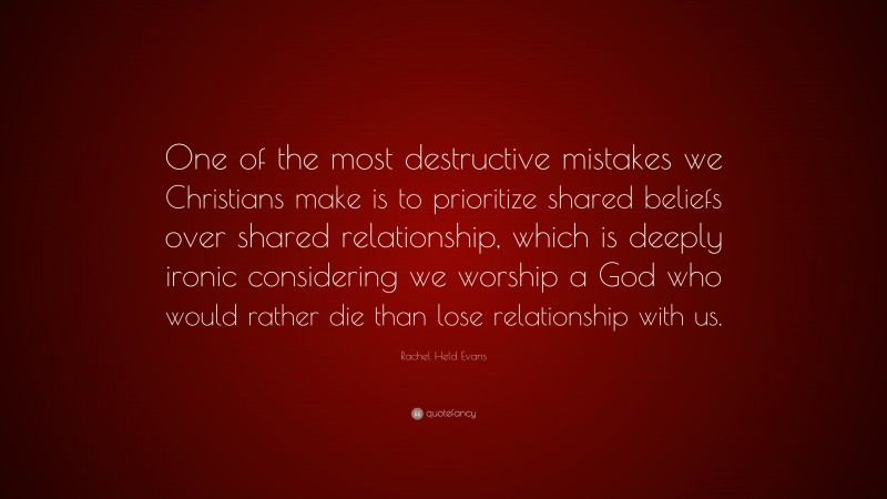 Rachel Held Evans Quote: “One of the most destructive mistakes we Christians make is to prioritize shared beliefs over shared relationship, which is deeply ironic considering we worship a God who would rather die than lose relationship with us.”