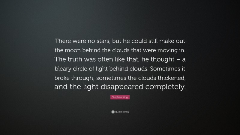 Stephen King Quote: “There were no stars, but he could still make out the moon behind the clouds that were moving in. The truth was often like that, he thought – a bleary circle of light behind clouds. Sometimes it broke through; sometimes the clouds thickened, and the light disappeared completely.”