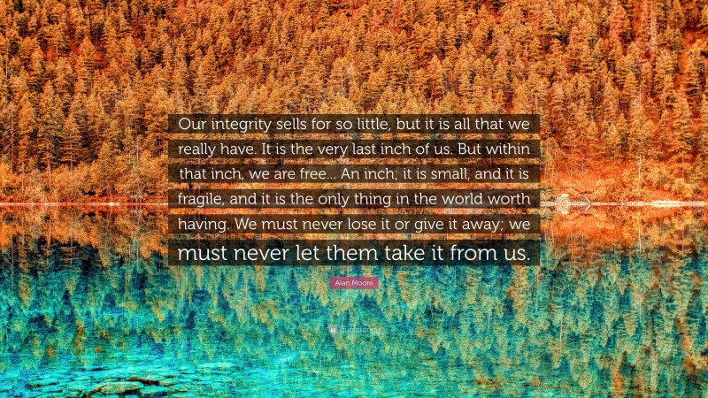 Alan Moore Quote: “Our integrity sells for so little, but it is all that we really have. It is the very last inch of us. But within that inch, we are free... An inch; it is small, and it is fragile, and it is the only thing in the world worth having. We must never lose it or give it away; we must never let them take it from us.”