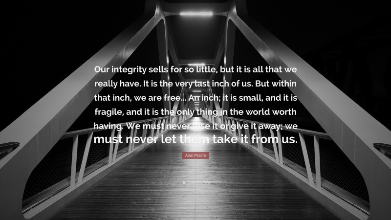Alan Moore Quote: “Our integrity sells for so little, but it is all that we really have. It is the very last inch of us. But within that inch, we are free... An inch; it is small, and it is fragile, and it is the only thing in the world worth having. We must never lose it or give it away; we must never let them take it from us.”