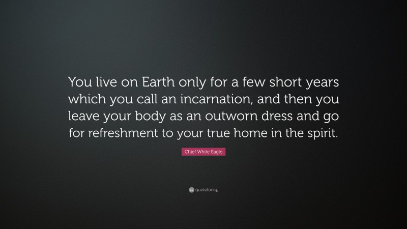 Chief White Eagle Quote: “You live on Earth only for a few short years which you call an incarnation, and then you leave your body as an outworn dress and go for refreshment to your true home in the spirit.”