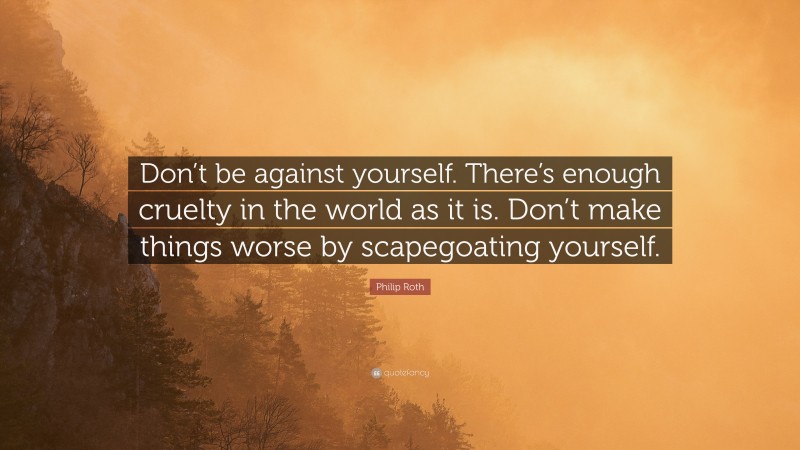 Philip Roth Quote: “Don’t be against yourself. There’s enough cruelty in the world as it is. Don’t make things worse by scapegoating yourself.”