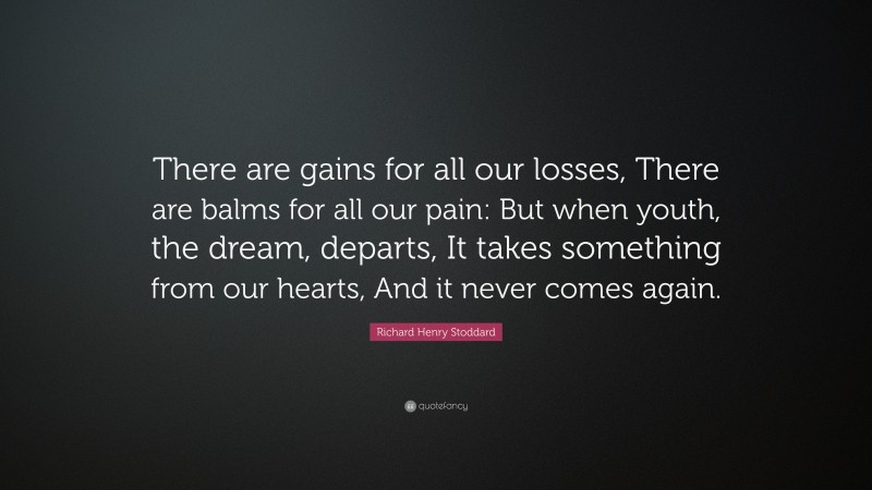 Richard Henry Stoddard Quote: “There are gains for all our losses, There are balms for all our pain: But when youth, the dream, departs, It takes something from our hearts, And it never comes again.”