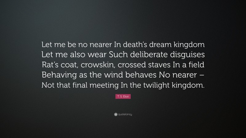 T. S. Eliot Quote: “Let me be no nearer In death’s dream kingdom Let me also wear Such deliberate disguises Rat’s coat, crowskin, crossed staves In a field Behaving as the wind behaves No nearer – Not that final meeting In the twilight kingdom.”