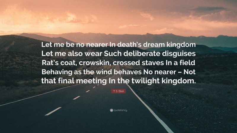 T. S. Eliot Quote: “Let me be no nearer In death’s dream kingdom Let me also wear Such deliberate disguises Rat’s coat, crowskin, crossed staves In a field Behaving as the wind behaves No nearer – Not that final meeting In the twilight kingdom.”