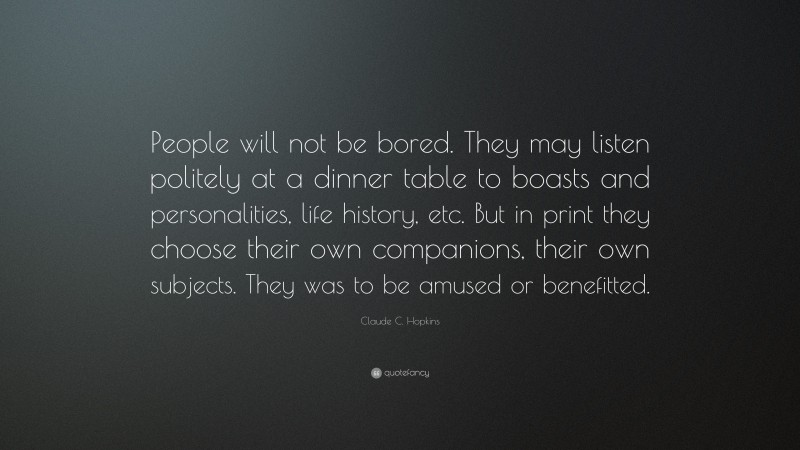 Claude C. Hopkins Quote: “People will not be bored. They may listen politely at a dinner table to boasts and personalities, life history, etc. But in print they choose their own companions, their own subjects. They was to be amused or benefitted.”