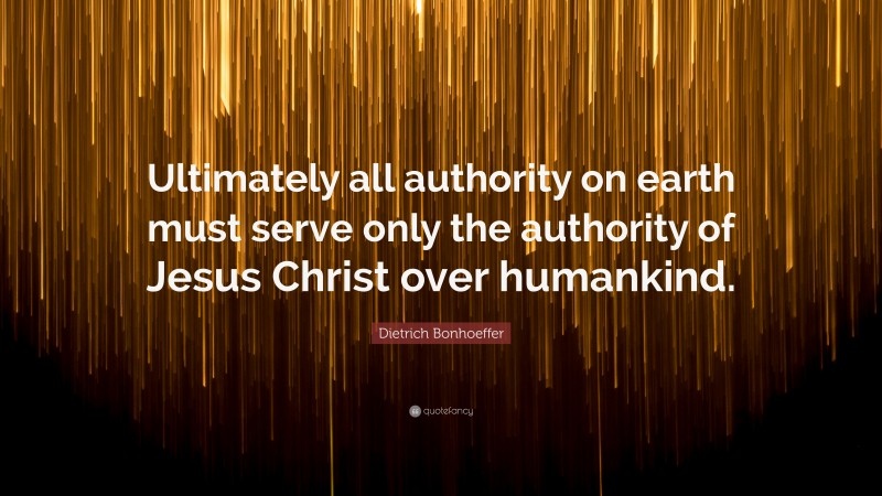Dietrich Bonhoeffer Quote: “Ultimately all authority on earth must serve only the authority of Jesus Christ over humankind.”