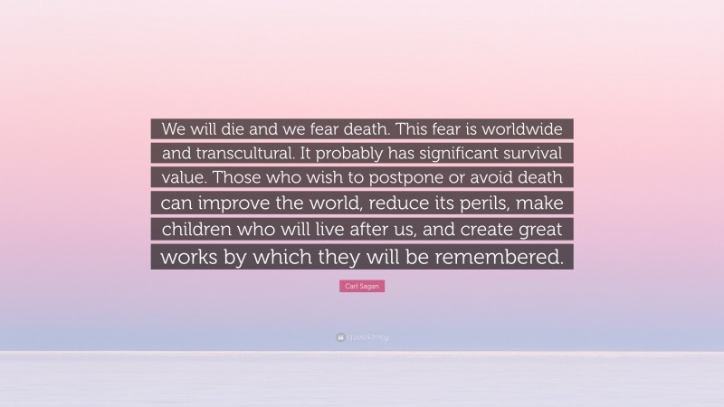 Carl Sagan Quote: “We will die and we fear death. This fear is worldwide and transcultural. It probably has significant survival value. Those who wish to postpone or avoid death can improve the world, reduce its perils, make children who will live after us, and create great works by which they will be remembered.”