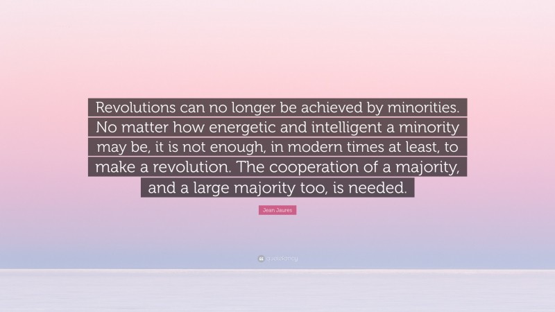 Jean Jaures Quote: “Revolutions can no longer be achieved by minorities. No matter how energetic and intelligent a minority may be, it is not enough, in modern times at least, to make a revolution. The cooperation of a majority, and a large majority too, is needed.”