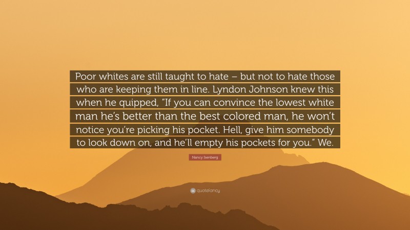 Nancy Isenberg Quote: “Poor whites are still taught to hate – but not to hate those who are keeping them in line. Lyndon Johnson knew this when he quipped, “If you can convince the lowest white man he’s better than the best colored man, he won’t notice you’re picking his pocket. Hell, give him somebody to look down on, and he’ll empty his pockets for you.” We.”
