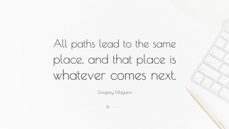 Gregory Maguire Quote: “All paths lead to the same place, and that place is whatever comes next.”