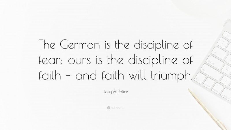 Joseph Joffre Quote: “The German is the discipline of fear; ours is the discipline of faith – and faith will triumph.”