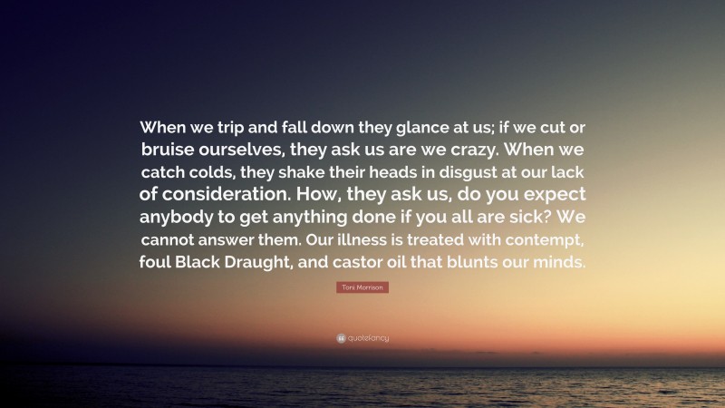Toni Morrison Quote: “When we trip and fall down they glance at us; if we cut or bruise ourselves, they ask us are we crazy. When we catch colds, they shake their heads in disgust at our lack of consideration. How, they ask us, do you expect anybody to get anything done if you all are sick? We cannot answer them. Our illness is treated with contempt, foul Black Draught, and castor oil that blunts our minds.”
