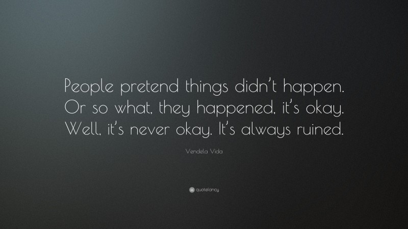 Vendela Vida Quote: “People pretend things didn’t happen. Or so what, they happened, it’s okay. Well, it’s never okay. It’s always ruined.”