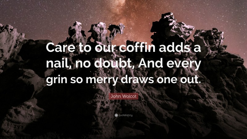 John Wolcot Quote: “Care to our coffin adds a nail, no doubt, And every grin so merry draws one out.”