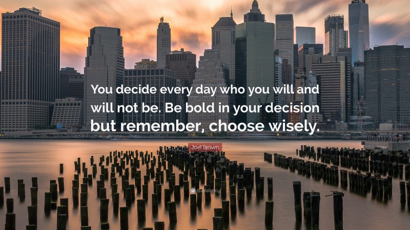 Joel Brown Quote: “You decide every day who you will and will not be. Be bold in your decision but remember, choose wisely.”