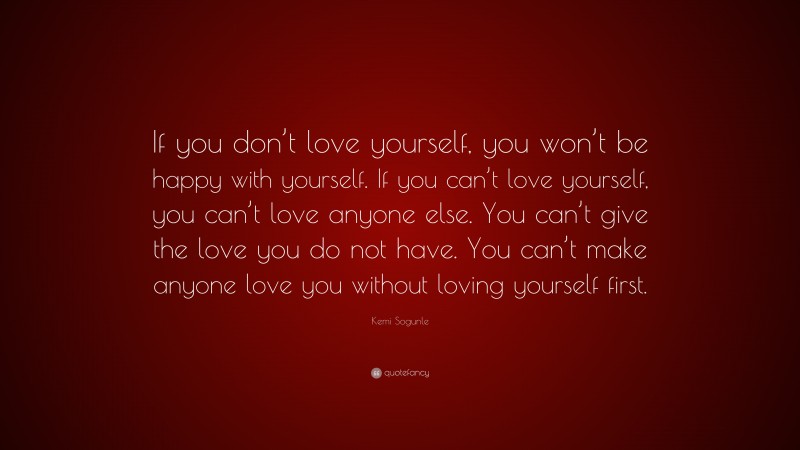 Kemi Sogunle Quote: “If you don’t love yourself, you won’t be happy with yourself. If you can’t love yourself, you can’t love anyone else. You can’t give the love you do not have. You can’t make anyone love you without loving yourself first.”